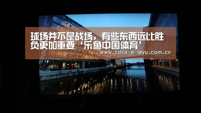 球场并不是战场,有些东西远比胜负更加重要‘乐鱼中国体育’(图3) 乐鱼网站