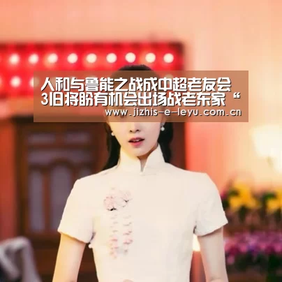 人和与鲁能之战成中超老友会 3旧将盼有机会出场战老东家“乐鱼体育”(图4) 乐鱼体育